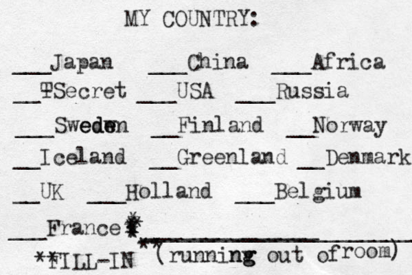MY COUNTRY: ___ Japan ___China ___Africa __- TSecret ___USA ___Russia ___Swedw ede eden __Finland __Norway __Iceland __Greenland __Denmark __UK ___Holland ___Belgium ___France ______________ (runninv g ng g out of room) ** FILL-IN _______________________ ** * * * * * * * 