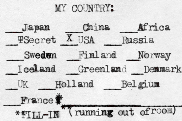 MY COUNTRY: ___ Japan ___China ___Africa __- TSecret ___USA ___Russia ___Swedw ede eden __Finland __Norway __Iceland __Greenland __Denmark __UK ___Holland ___Belgium ___France ______________ (runninv g ng g out of room) ** FILL-IN _______________________ ** * * * * * * * X