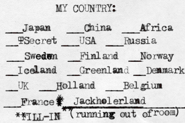 MY COUNTRY: ___ Japan ___China ___Africa __- TSecret ___USA ___Russia ___Swedw ede eden __Finland __Norway __Iceland __Greenland __Denmark __UK ___Holland ___Belgium ___France ______________ (runninv g ng g out of room) ** FILL-IN _______________________ ** * * * * * * * Jackholerland 