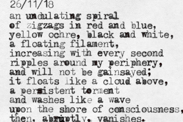 a n undulating spiral of zigzags in red and blue, yellow ochre, black and white, a floating filament, increasing with every second ripples around my periphery, and will not be gainsayed; it floats like a cloud above, a persistent torment and washes like a wave upon the shore of consciousness, the n, abri u u uptly, vanishes. 26/11/18 