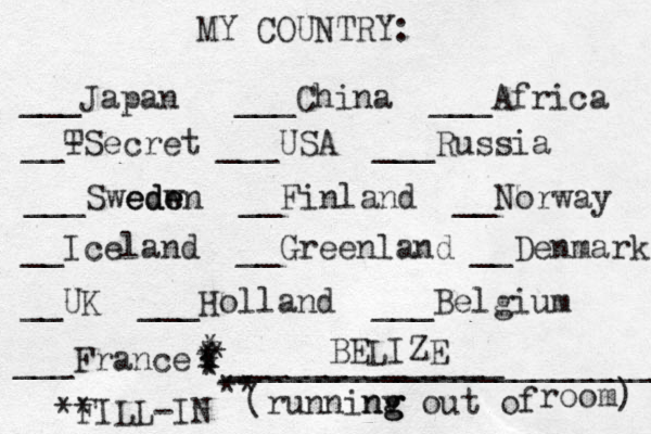 MY COUNTRY: ___ Japan ___China ___Africa __- TSecret ___USA ___Russia ___Swedw ede eden __Finland __Norway __Iceland __Greenland __Denmark __UK ___Holland ___Belgium ___France ______________ (runninv g ng g out of room) ** FILL-IN _______________________ ** * * * * * * * BELIZE 