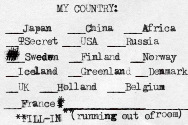 MY COUNTRY: ___ Japan ___China ___Africa __- TSecret ___USA ___Russia ___Swedw ede eden __Finland __Norway __Iceland __Greenland __Denmark __UK ___Holland ___Belgium ___France ______________ (runninv g ng g out of room) ** FILL-IN _______________________ ** * * * * * * * # # ## # # #% % #* *
