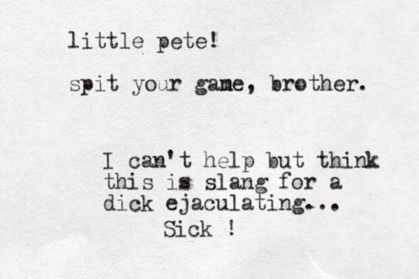 little pete! spit your gane m , brother. I can't help but think this is slang for a dick ejaculating... Sick !