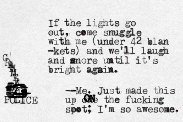 If the lights go out, come snuggle with me (under 42 blan -kets) and we'll laugh and snore until it's bright ags ain. --Me. Just made this up one the fucking so pot; I'm so awesome. ON ON ON ON ON G R A M M E R --- | | ----------/----------------------------------------------------------------//-2221--------------------------------POLICE