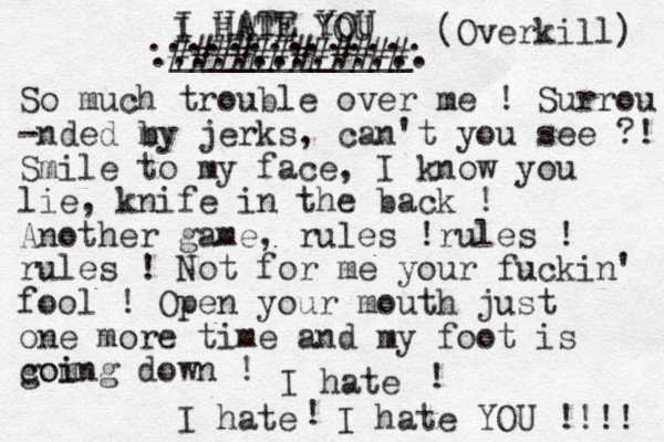 I HATE YOU ____________ (Overkill) So much trouble over me ! Surrou -nded m by jerks, can't you see ?! Smile to my face, I know you lie, knife in the back ! Another game, rules !rules ! rules ! Not for me your fuckin' fool ! Open your mouth just one more time and my foot is com goi ing down ! I hate I hate I hate YOU !!!! ! ! ###### ###### .............. .............. I HATE YOU 