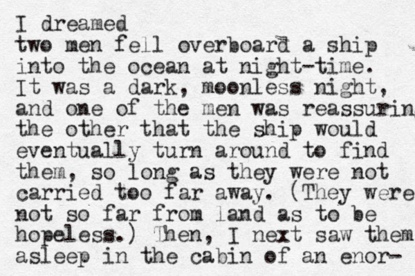 I dreamed two men fell overboard a ship into the ocean at night-time. It was a dark, moonless night, and one of the men was reassuring the other that the ship would eventually turn around to find them, so long as they were not carried too far away. (They were not so far from land as to be hopeless.) Then, I next saw them asleep in the cabin of an enor- 