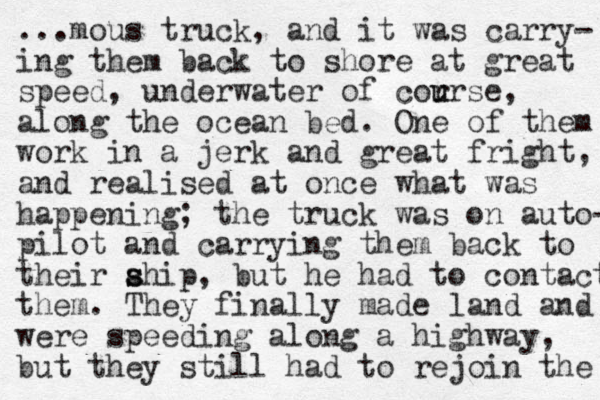 ...mous truck, and it was carry- ing them back to shore at great speed, underwater of cor u urse, along the ocean bed. One of them work in a jerk and great fright, and realised at once what was happening; the truck was on auto- pilot and carrying them back to their ahip s s , but he had to contact them. They finally made land and were speeding along a highway, but they still had to rejoin the 