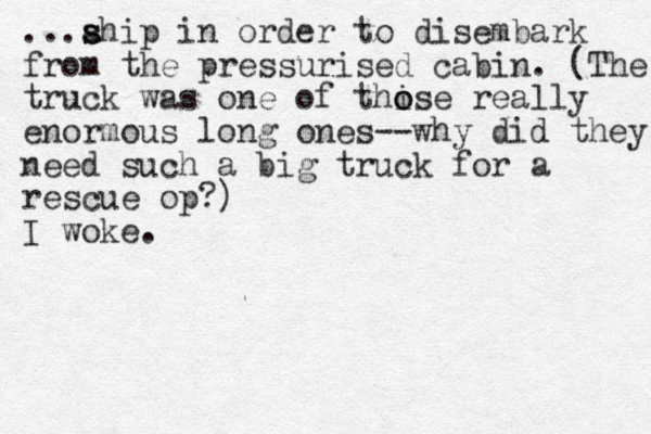 ...ahip s s in order to disembark from the pressurised cabin. (The truck was one of thi o ose really enormous long ones--why did they need such a big truck for a rescue op?) I woke.
