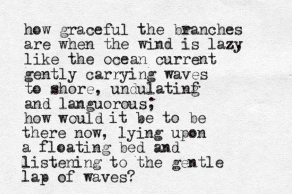 how graceful the branches are when the wind is lazy z, like the ocean current gently carrying waves to shore, undulatinf g and languorous; how would it be to be there now, lying upon a floating bed and listening to the gentle lap of waves? 