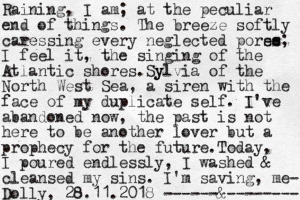 Raining, I am ; at the peculiar end of things. The breeze softly caressing every neglected porse es s; I feel it, the singing of the Atlantic shores. y Sylvia of the North West Sea, a siren with the face of my duplicate self. I've abandoned now, the past is not here to be another lover but a prophecy for the future.Today, I poured endlessly, I washed & cleansed my sins. I'm saving, me- Dolly, 28.11.2018 ------&-------- 