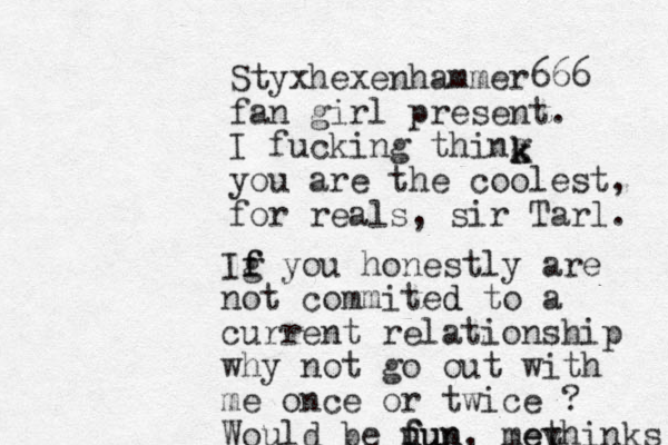 Styxhexenhammer666 fan girl present. I fucking thing you are the coolest, for reals, sir Tarl. k k Ig f f you honestly are not commited d to a current relationship why not go out with me once or twice ? Would be u fun fun, mey ethinks 