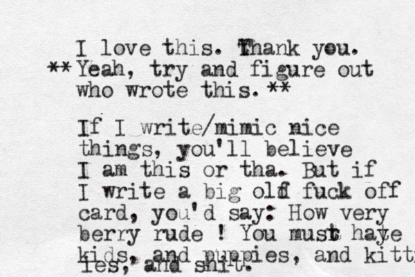 I love this. Y t Thank you. Yeah, try and figure out who wrote this. ** ** If I write/mimic nice things, you'll believe I am this or tha. But if I write a big olf d fuck off card, you'd say: How very berry rude ! You musr t t hay te kids, and puppies, and kitties ies, and shit.