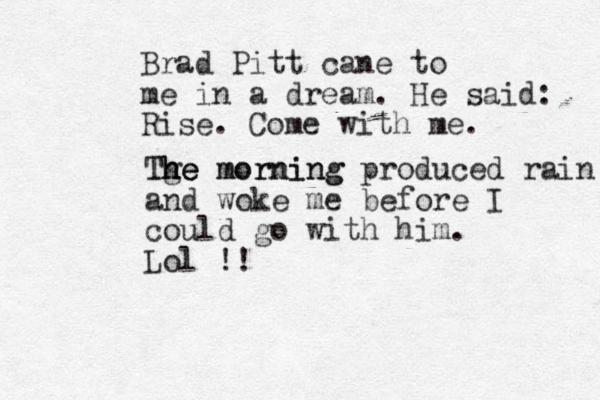 Brad Pitt cane to me in a dream. He said: Rise. Come with me. Tge morning h he The morning produced rain and woke me before I could go with him. Lol !!