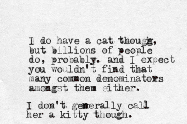 I do have a cat thougg h h, but billions of people do, probably. and I expect you wouldn't find that many common denominators amongst them either. I don't ger n nerally call her a kitty though. 