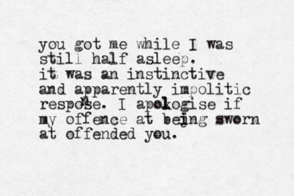 you got me while I was still half asleep. it was an instinctive and apparently impolitic respose. I apokogise l l if my offence at bejng i i sworn at offended you. n 