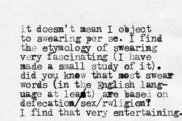 it doesn't mean I object to swearing per se. I find the etymology of swearing very fascinating (I have made a small study of it). did you know that most swear words (in the English lang- uage at leaat) / s s are based on defecation/sex/rwligion! ? I find that very entertaining. 