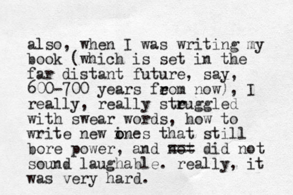 also, when I was writing my book (which is set in the far distant future, say, 600-700 years feom now) r r , I really, really steuggled r r with swear words, how to write new i o ones that still bore power, and not === did not sound laughable. really, it was very hard.