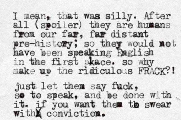 I mean, that waa silly. s s After all (spoiler) they are humans from our far, far distant pre-history; so they would not have been speaking English in the first pkace. so why make up the ridiculous FRACK?! l l just let them say fuck, so to speak. , and be done with it . if you want them tk o o swear withh : / \ conviction.