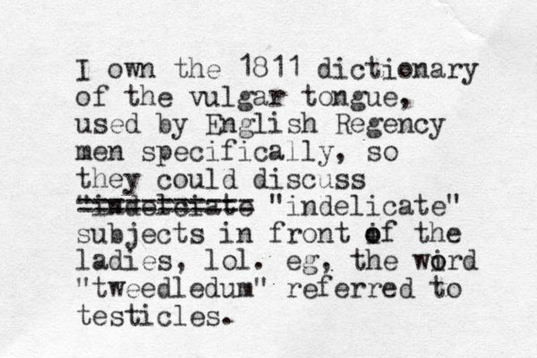 I own the 1811 dictionary of the vulgar to gue n , used by English Regency men specifically, so they could discuss "indelciate =========== "indelicate" subjects in front if the o o ladies, lol. eg, the wird o o "tweedledum" referred to testicles.