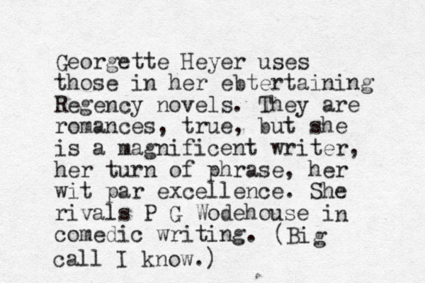 Georgette Heyer uses those in her ebtertaining Regency novels. They are romances, true, but she is a magnificent writer , her turn of phrase, her wit par excellence. She rivals P G Wodehouse i comedic writing. n (Big call I know.)