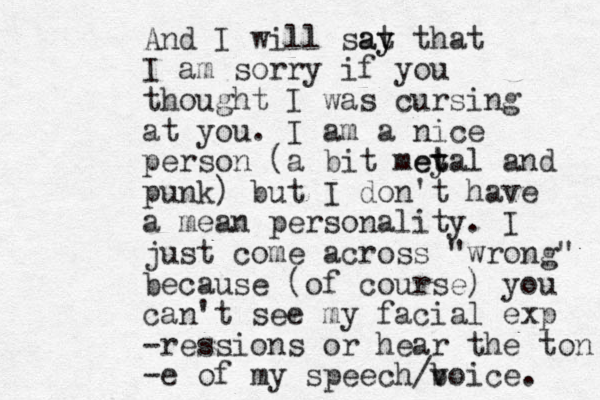 And I will sat y ay that I am sorry if you thought I was cursing at you. I am a nice person (a bit mey t etal and punk) but I don't have a mean personality. I just come across "wrong" because (of course) you can't see my facial exp -ressions or hear the ton -e of my speech/b voice. 