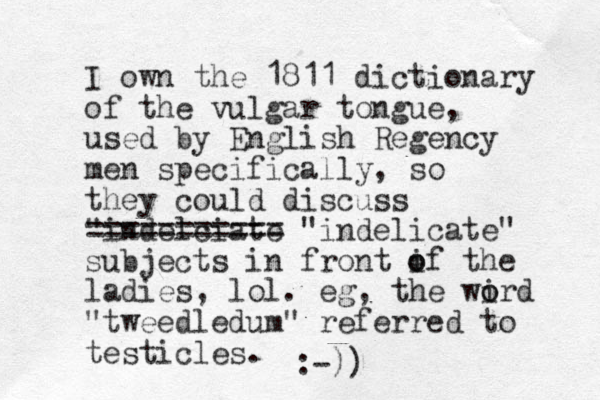 I own the 1811 dictionary of the vulgar to gue n , used by English Regency men specifically, so they could discuss "indelciate =========== "indelicate" subjects in front if the o o ladies, lol. eg, the wird o o "tweedledum" referred to testicles. :-))