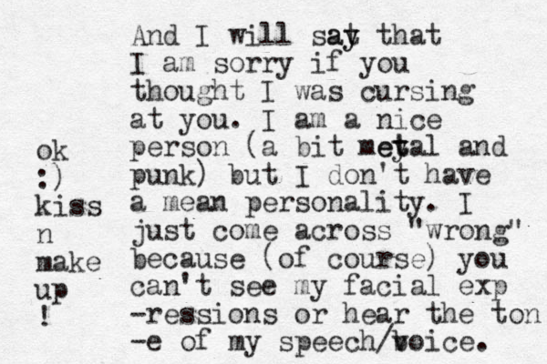 And I will sat y ay that I am sorry if you thought I was cursing at you. I am a nice person (a bit mey t etal and punk) but I don't have a mean personality. I just come across "wrong" because (of course) you can't see my facial exp -ressions or hear the ton -e of my speech/b voice. ok :) kiss n make up ! 
