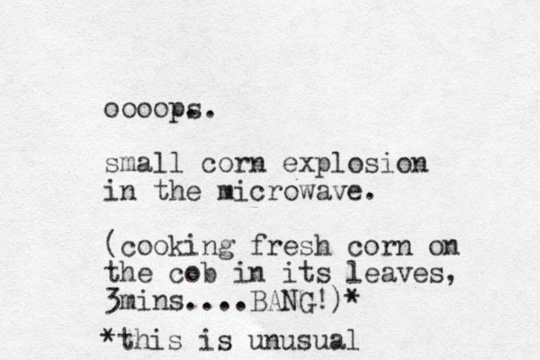 oooop. small corn explosion in the microwave. (cooking fresh corn on the cob in its leaves, 3mins....BANG!)* *this is unusual s.