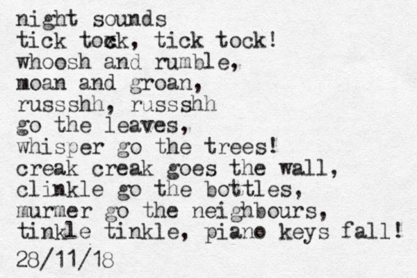 night sounds tick toxk c c , tick tock! whoosh and rumble, moan and groan, russshh, russshh go the leaves, whisper go the trees! creak creak goes the wall, clinkle go the bottles, murmer go the neighbours, tinkle tinkle, piano keys fall! 28/11/18