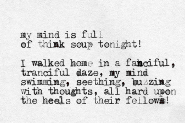 my mind is full of think soup tonight! I walked home in a fab n nciful, trancifu l daze, my mind swimming, seething, buzzing with thoughts , all hard upon the heels of their fellows! 