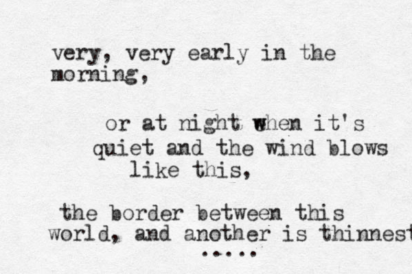 very, very early in the morning, or at night ehen w w it's quiet and the wind blows like this, the border between this world, and another is thinnest ..... 