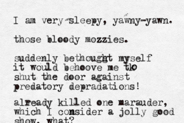 I am very sleepy, yawny-yawn. those bloody mozzies . z z suddenly bethougg h ht myself it would behoove me tk shut the door against predatory depradations! o o already killed one marauder, which I com n nsider a jolly good show, what?