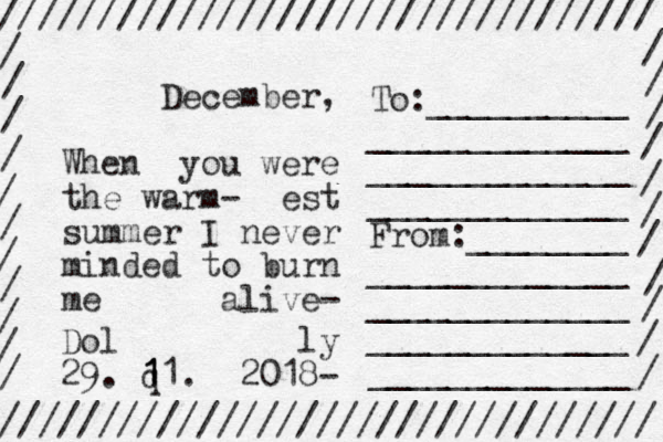 December, When you were the warm- est summer I never minded to burn me alive- Dol ly 29. q 1 1 11. 2018- ///////////////////////////////// ///////////////////////////////// / / / / / / / / / / / / / / / / / / / / / / To:__________ _____________ _____________ _____________ From:________ _____________ _____________ _____________ _____________ 