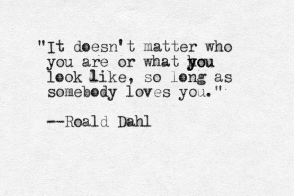 "It doesn't matter who you are or what hou y y you look like, so long as somebody loves you." --Roald Dahl