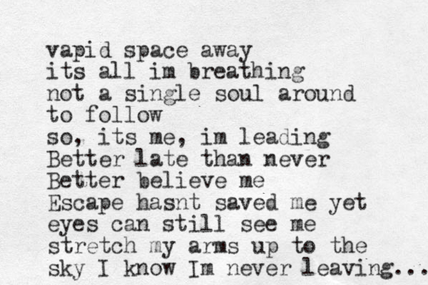 vapid space away its all im breathing not a single soul around to follow so, its me, im leading Better late than never Better believe me Escape hasnt saved me yet eyes can still see me stretch my arms up to the sky I know Im never leaving... 