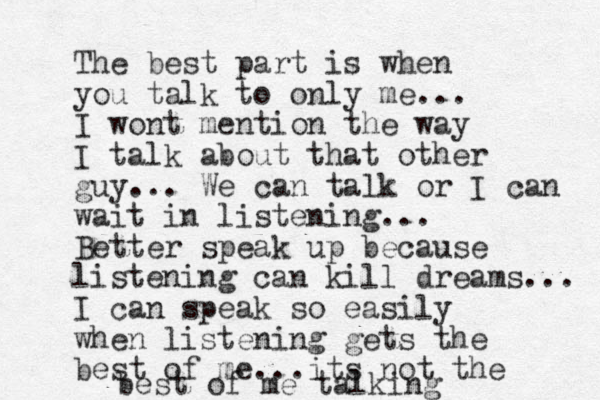 The best part is when you talk to only me... I wont mention the way I talk about that other guy... We can talk or I can wait in listening... Better speak up because listening can kill dreams... I can speak so easily when listening gets the best of me...its not the best of me talking