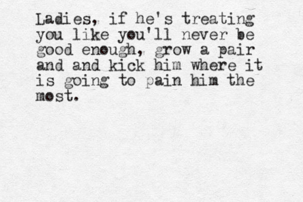 Ladies, if he's treating you like you'll never be good enough, grow a pair and and kick him where it is going to pain him the most.