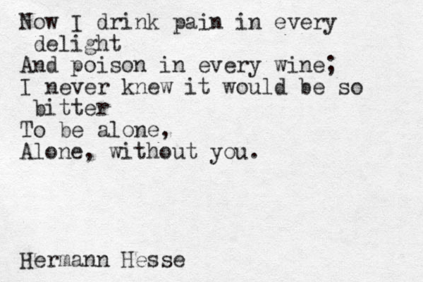 Now I drink pain in every delight And poison in every wine; I never knew it would be so bitter To be alone, Alone, without you. Hermann Hesse 