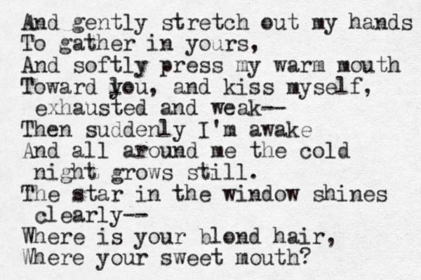 And gently stretch out my hands To gather in yours, And softly press my warm mouth Toward l you y , and kiss myself, exhausted and weak-- Then suddenly I'm awake And all around me the cold night grows still. The star in the window shines clearly-- Where is your blond hair, Where your sweet mouth? 