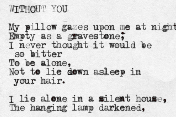 WITHOUT YOU My pillow gazes upon e m at night Empty as a gravestone; I never thought it would be so bitter To be alone, o N t to lie so d d wn asleep i n your hair. I lie alone in a silent house, The hanging lamp darkened, 