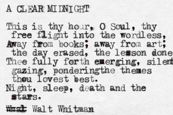 A CLEAR MIDNIGHT This is thy hour, O Soul, thy free flight into the wordless, Away from books; away from art; the day erased, the lesson done Thee fully forth emerging, silent t gazing, ponderingthe themes thou lovest best. Night, sleep, death and the stars. Whal ==== Walt Whitman