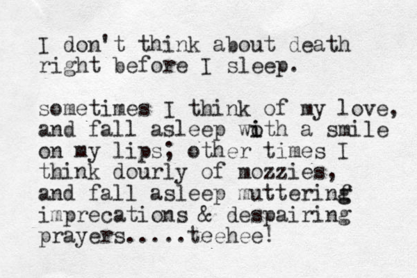 I don't think about death right before I sleep. sometimes I think of my love, and fall asleep woth a i i smile on my lips; other times I think dourly of mozzies, and fall asleep mutterinf g g imprecations & despairing prayers.....teehee! 