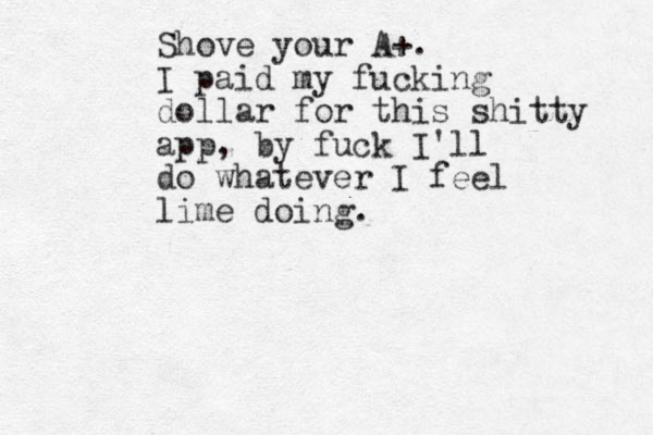 Shove your A+. I paid my fucking dollar for this shitty app, by fuck I'll do whatever I feel lime doing. 