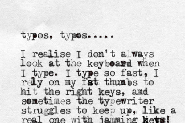 typos, typos..... I realise I don't always look at the keyboard when I type. I type so fast, I rely on my fst t a a hunbs to hit the right keys, amd sometimes the typewriter struggles to keep up, like a real one with jamming jets k k k y y ! 