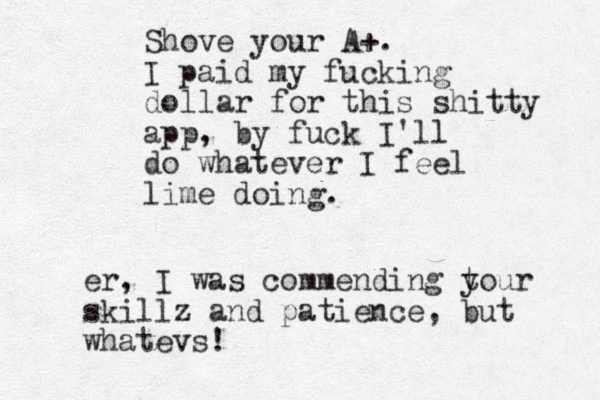 Shove your A+. I paid my fucking dollar for this shitty app, by fuck I'll do whatever I feel lime doing. er, I was commending tour y skillz and patience, but whatevs!