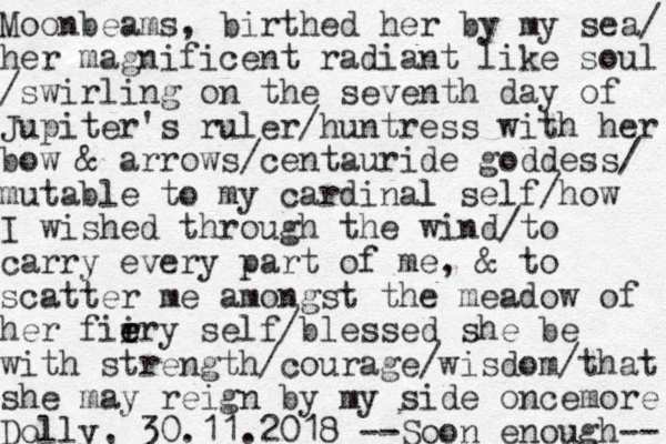 Moonbeams, birthed her by my sea/ her magnificent radiant like soul /swirling on the seventh day of Jupiter's ruler /huntress with her bow & arrows/centauride goddess/ mutable to my cardinal l self/how I wished through the wind/to carry every part of me, & to scatter me amongst the meadow of her fii r e ery self/blessed she be with strength/courage /wisdom/that she may reign by my side oncemore Dolly, 30.11.2018 --Soon enough-- 