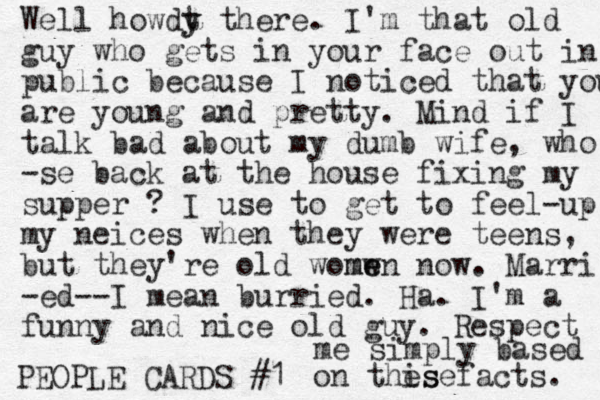 PEOPLE CARDS #1 Well howdt y y there. I'm that old guy who gets in your face out in public because I noticed that you are young and pretty. Mind if I talk bad about my dumb wife, who -se back at the house fixing my supper ? I use to get to feel-up my neices when they were teens, but they're old womw e men now. Marri -ed--I mean burried. Ha. I'm a funny and nice old guy. Respect me simply based on this fact ese s. 