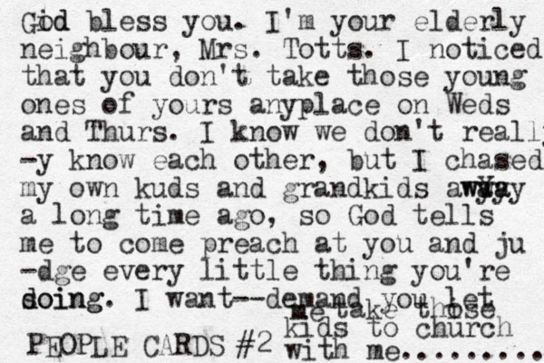 PEOPLE CARDS #2 Gid od bless you. I'm your elderly neighbour , Mrs. Totts. I noticed that you don't take those young ones of yours anyplace on Weds and Thurs. I know we don't really -y know each other, but I chased my own kuds and grandkids awY ya way way a long time ago, so God tells me to come preach at you and ju -dge every little thing you're doing s doing. I want--demand you let me take thise o kids to church with me.......... 