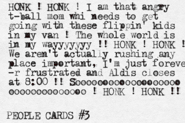 PEOPLE CARDS #3 HONK ! HONK ! I am that angry t-ball mom whi needs to get going with these flippin' kids in my van ! The whole world is in my wayyyyyyy !! HONK ! HONK ! We aren't actually rushing any place important, I'm just forever -r frustrated and Aldis closes at 8:00 !! Sooooooooooooooooooo oooooooooooooo ! HONK ! HONK !! 