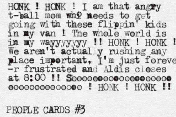 PEOPLE CARDS #3 HONK ! HONK ! I am that angry t-ball mom whi needs to get going with these flippin' kids in my van ! The whole world is in my wayyyyyyy !! HONK ! HONK ! We aren't actually rushing any place important, I'm just forever -r frustrated and Aldis closes at 8:00 !! Sooooooooooooooooooo oooooooooooooo ! HONK ! HONK !! o